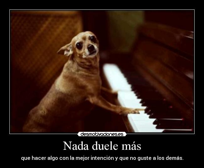 Nada duele más - que hacer algo con la mejor intención y que no guste a los demás.