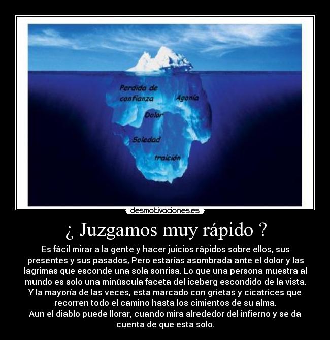 ¿ Juzgamos muy rápido ? - Es fácil mirar a la gente y hacer juicios rápidos sobre ellos, sus
presentes y sus pasados, Pero estarías asombrada ante el dolor y las
lagrimas que esconde una sola sonrisa. Lo que una persona muestra al
mundo es solo una minúscula faceta del iceberg escondido de la vista.
Y la mayoría de las veces, esta marcado con grietas y cicatrices que
recorren todo el camino hasta los cimientos de su alma.
Aun el diablo puede llorar, cuando mira alrededor del infierno y se da
cuenta de que esta solo.