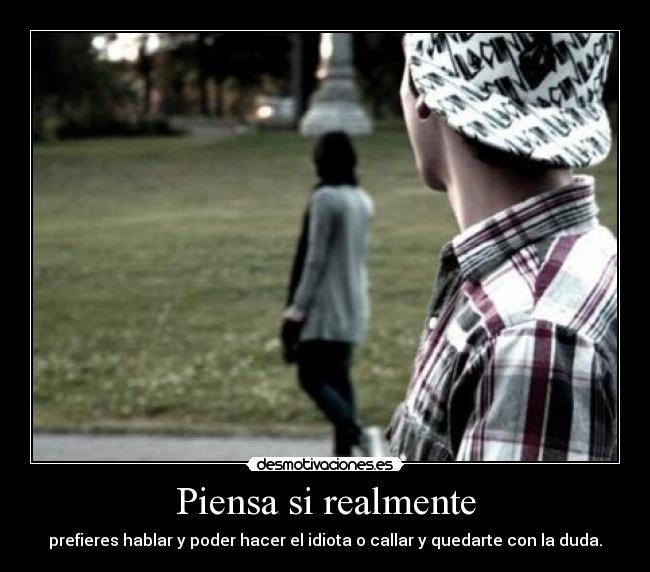 Piensa si realmente - prefieres hablar y poder hacer el idiota o callar y quedarte con la duda.