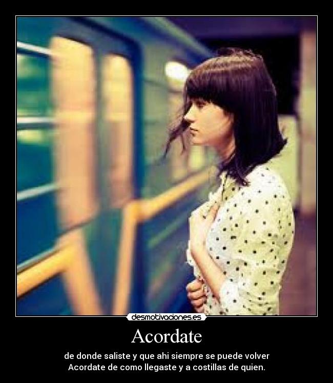 Acordate - de donde saliste y que ahi siempre se puede volver
Acordate de como llegaste y a costillas de quien.