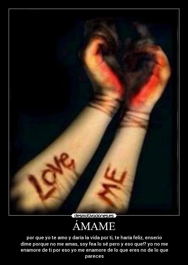 ÁMAME - por que yo te amo y daría la vida por ti, te haría feliz, enserio
dime porque no me amas, soy fea lo sé pero y eso que!? yo no me
enamore de ti por eso yo me enamore de lo que eres no de lo que
pareces