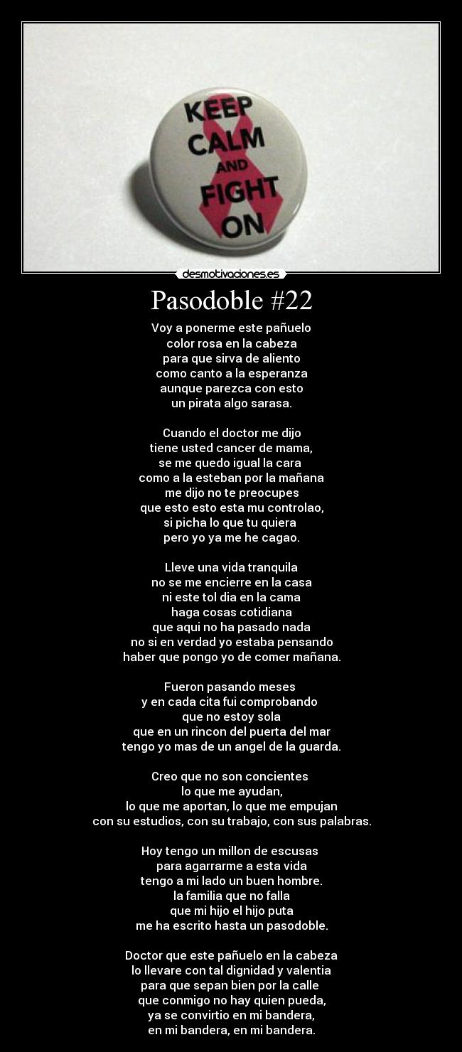 Pasodoble #22 - Voy a ponerme este pañuelo
color rosa en la cabeza
para que sirva de aliento
como canto a la esperanza
aunque parezca con esto
un pirata algo sarasa.
Cuando el doctor me dijo
tiene usted cancer de mama,
se me quedo igual la cara
como a la esteban por la mañana
me dijo no te preocupes
que esto esto esta mu controlao,
si picha lo que tu quiera
pero yo ya me he cagao.
Lleve una vida tranquila
no se me encierre en la casa
ni este tol dia en la cama
haga cosas cotidiana
que aqui no ha pasado nada
no si en verdad yo estaba pensando
haber que pongo yo de comer mañana.
Fueron pasando meses
y en cada cita fui comprobando
que no estoy sola
que en un rincon del puerta del mar
tengo yo mas de un angel de la guarda.
Creo que no son concientes
lo que me ayudan,
lo que me aportan, lo que me empujan
con su estudios, con su trabajo, con sus palabras.
Hoy tengo un millon de escusas
para agarrarme a esta vida
tengo a mi lado un buen hombre.
la familia que no falla
que mi hijo el hijo puta
me ha escrito hasta un pasodoble.
Doctor que este pañuelo en la cabeza
lo llevare con tal dignidad y valentia
para que sepan bien por la calle
que conmigo no hay quien pueda,
ya se convirtio en mi bandera,
en mi bandera, en mi bandera.