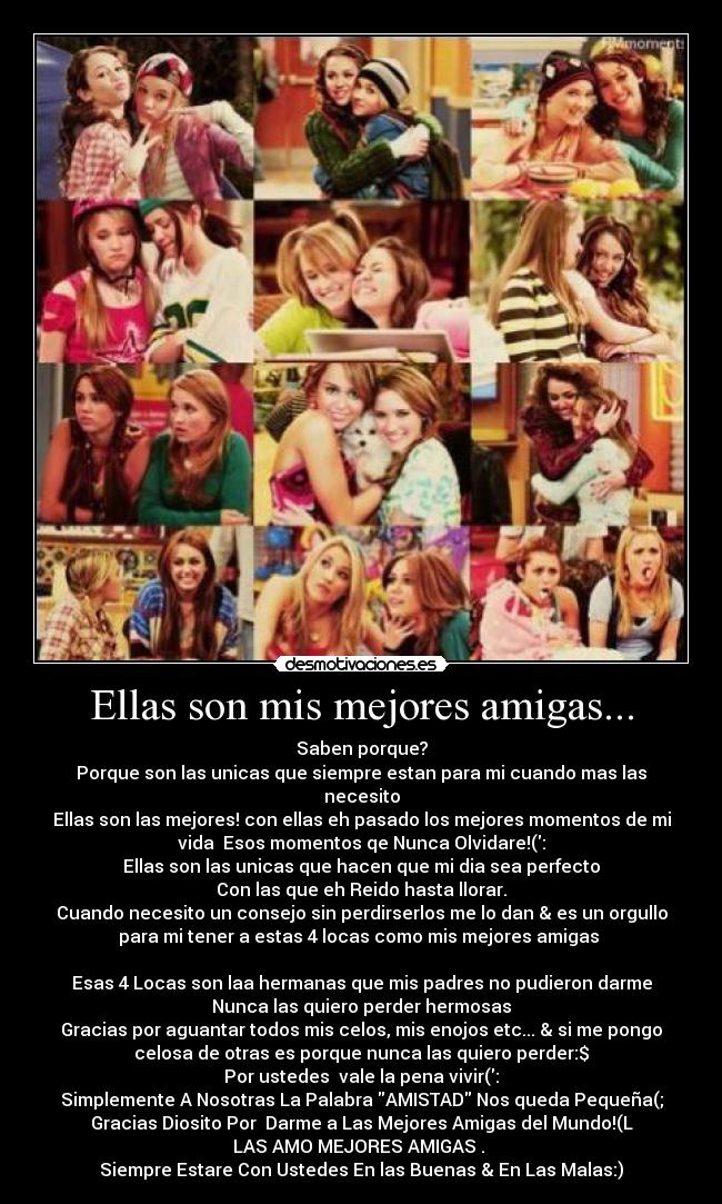 Ellas son mis mejores amigas... - Saben porque?
Porque son las unicas que siempre estan para mi cuando mas las
necesito
Ellas son las mejores! con ellas eh pasado los mejores momentos de mi
vida  Esos momentos qe Nunca Olvidare!(:
Ellas son las unicas que hacen que mi dia sea perfecto
Con las que eh Reido hasta llorar.
Cuando necesito un consejo sin perdirserlos me lo dan & es un orgullo
para mi tener a estas 4 locas como mis mejores amigas 

Esas 4 Locas son laa hermanas que mis padres no pudieron darme
Nunca las quiero perder hermosas
Gracias por aguantar todos mis celos, mis enojos etc... & si me pongo
celosa de otras es porque nunca las quiero perder:$
Por ustedes  vale la pena vivir(:
Simplemente A Nosotras La Palabra AMISTAD Nos queda Pequeña(;
Gracias Diosito Por  Darme a Las Mejores Amigas del Mundo!(L
LAS AMO MEJORES AMIGAS♥. 
Siempre Estare Con Ustedes En las Buenas & En Las Malas:)
