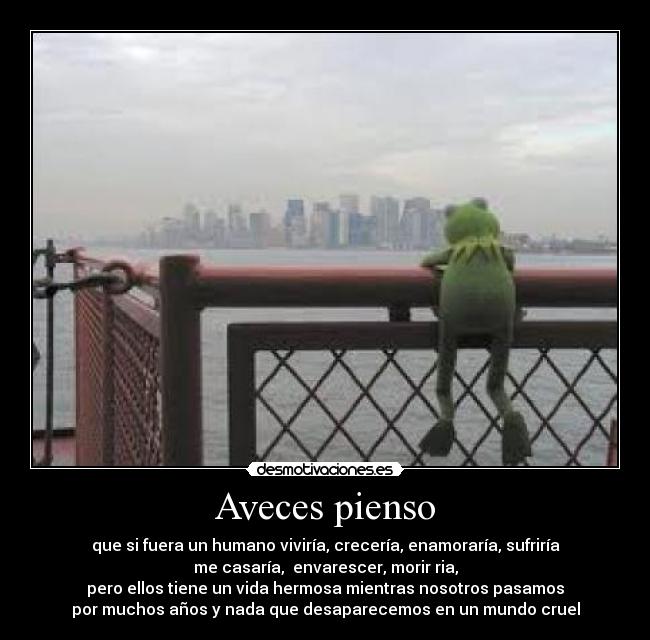 Aveces pienso - que si fuera un humano viviría, crecería, enamoraría, sufriría
me casaría,  envarescer, morir ria,
pero ellos tiene un vida hermosa mientras nosotros pasamos
por muchos años y nada que desaparecemos en un mundo cruel