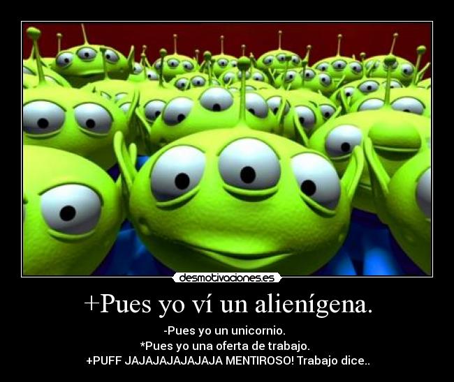 +Pues yo ví un alienígena. - -Pues yo un unicornio.
*Pues yo una oferta de trabajo.
+PUFF JAJAJAJAJAJAJA MENTIROSO! Trabajo dice..