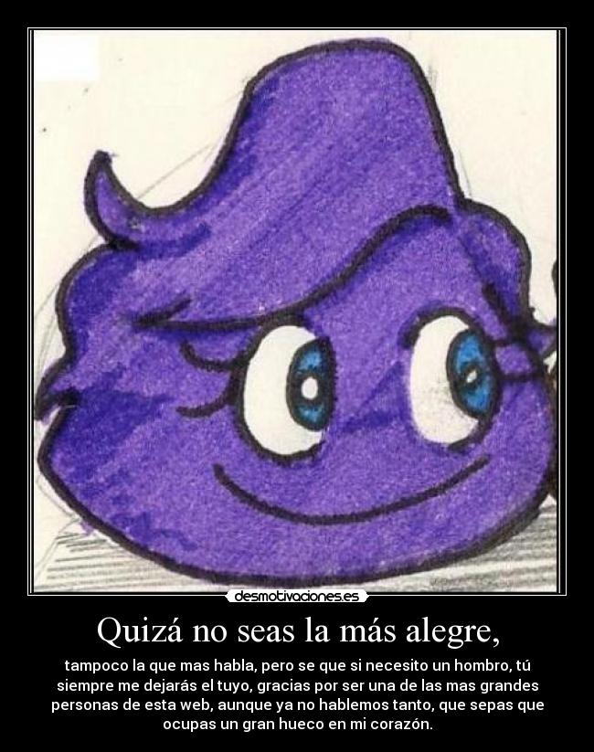 Quizá no seas la más alegre, - tampoco la que mas habla, pero se que si necesito un hombro, tú
siempre me dejarás el tuyo, gracias por ser una de las mas grandes
personas de esta web, aunque ya no hablemos tanto, que sepas que
ocupas un gran hueco en mi corazón.