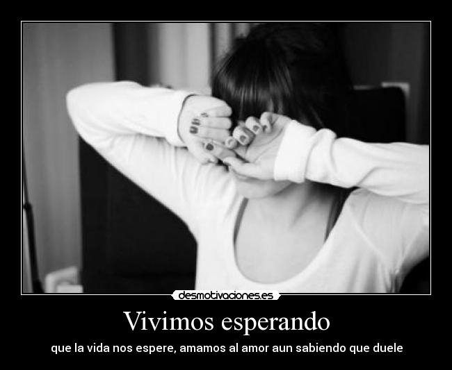 Vivimos esperando - que la vida nos espere, amamos al amor aun sabiendo que duele