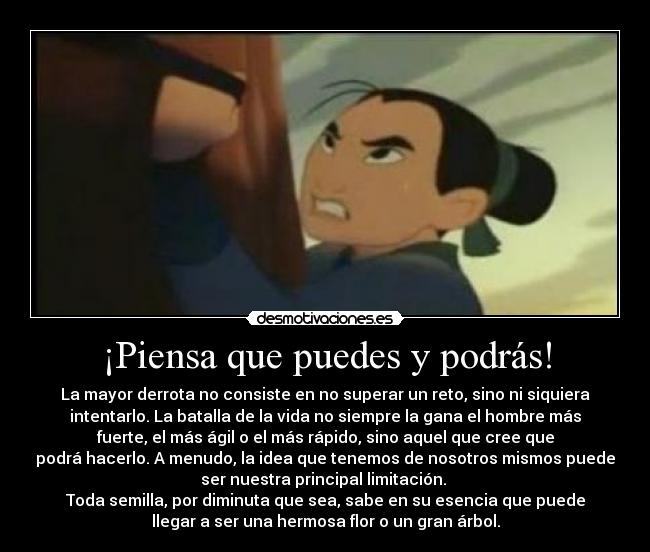 ¡Piensa que puedes y podrás! - La mayor derrota no consiste en no superar un reto, sino ni siquiera
intentarlo. La batalla de la vida no siempre la gana el hombre más
fuerte, el más ágil o el más rápido, sino aquel que cree que
podrá hacerlo. A menudo, la idea que tenemos de nosotros mismos puede
ser nuestra principal limitación. 
Toda semilla, por diminuta que sea, sabe en su esencia que puede
llegar a ser una hermosa flor o un gran árbol.
