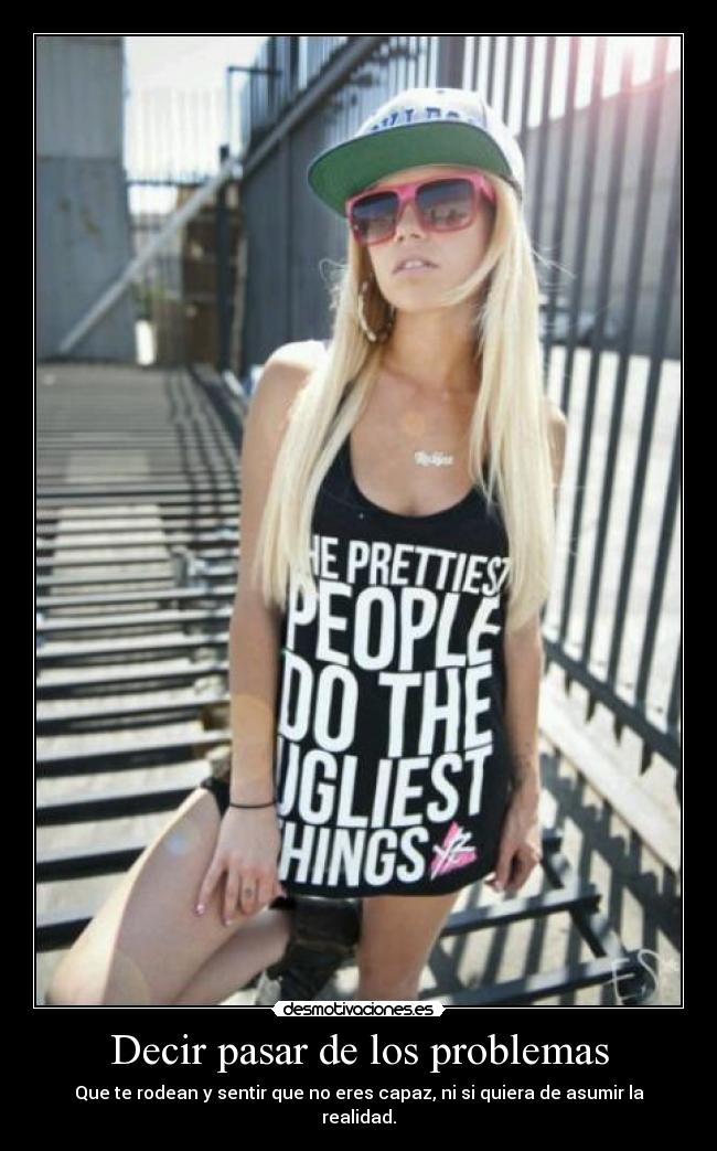Decir pasar de los problemas - Que te rodean y sentir que no eres capaz, ni si quiera de asumir la realidad.