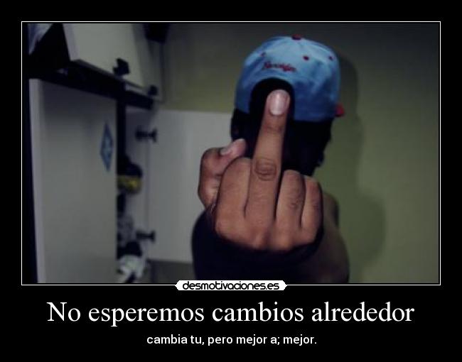 No esperemos cambios alrededor - cambia tu, pero mejor a; mejor.