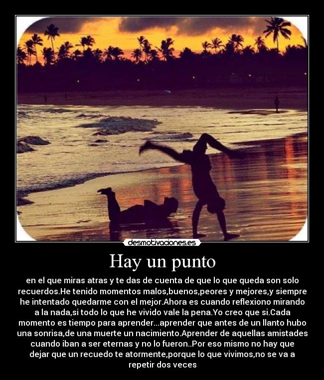 Hay un punto - en el que miras atras y te das de cuenta de que lo que queda son solo
recuerdos.He tenido momentos malos,buenos,peores y mejores,y siempre
he intentado quedarme con el mejor.Ahora es cuando reflexiono mirando
a la nada,si todo lo que he vivido vale la pena.Yo creo que si.Cada
momento es tiempo para aprender...aprender que antes de un llanto hubo
una sonrisa,de una muerte un nacimiento.Aprender de aquellas amistades
cuando iban a ser eternas y no lo fueron..Por eso mismo no hay que
dejar que un recuedo te atormente,porque lo que vivimos,no se va a
repetir dos veces