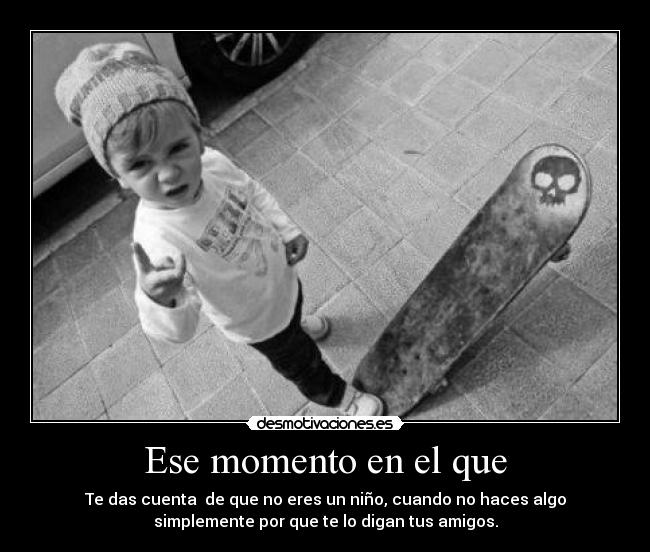 Ese momento en el que - Te das cuenta de que no eres un niño, cuando no haces algo
simplemente por que te lo digan tus amigos.