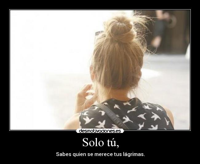Solo tú, - Sabes quien se merece tus lágrimas.
