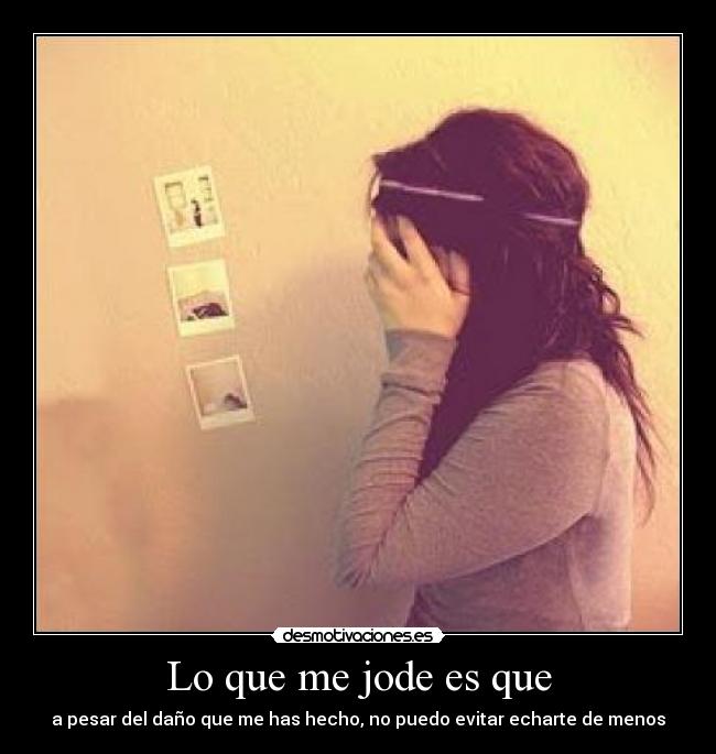 Lo que me jode es que - a pesar del daño que me has hecho, no puedo evitar echarte de menos