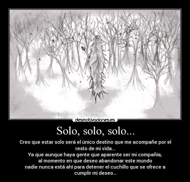 Solo, solo, solo... - Creo que estar solo será el único destino que me acompañe por el resto de mi vida...
Ya que aunque haya gente que aparente ser mi compañía,
al momento en que deseo abandonar este mundo
nadie nunca está ahí para detener el cuchillo que se ofrece a cumplir mi deseo...