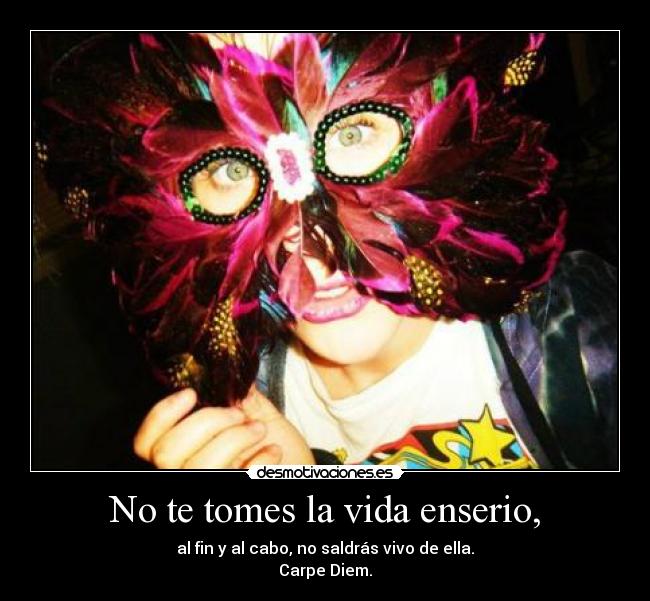 No te tomes la vida enserio, - al fin y al cabo, no saldrás vivo de ella.
Carpe Diem.