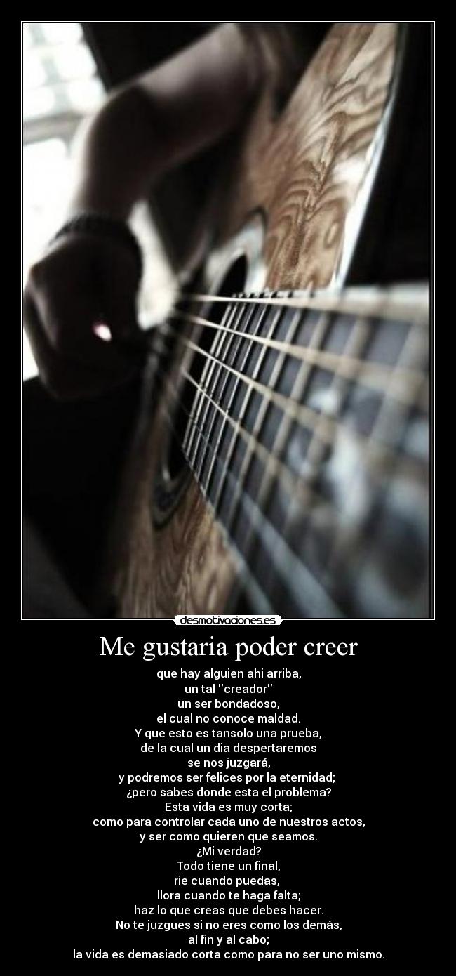 Me gustaria poder creer - que hay alguien ahi arriba,
un tal creador
un ser bondadoso,
el cual no conoce maldad.
Y que esto es tansolo una prueba,
de la cual un dia despertaremos
se nos juzgará,
y podremos ser felices por la eternidad;
¿pero sabes donde esta el problema?
Esta vida es muy corta;
como para controlar cada uno de nuestros actos,
y ser como quieren que seamos.
¿Mi verdad?
Todo tiene un final,
rie cuando puedas,
llora cuando te haga falta;
haz lo que creas que debes hacer.
No te juzgues si no eres como los demás,
al fin y al cabo;
la vida es demasiado corta como para no ser uno mismo.