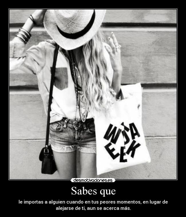 Sabes que - le importas a alguien cuando en tus peores momentos, en lugar de
alejarse de ti, aun se acerca más.