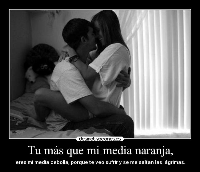 Tu más que mi media naranja, - eres mi media cebolla, porque te veo sufrir y se me saltan las lágrimas.