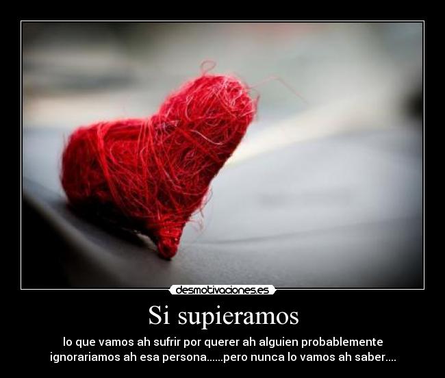 Si supieramos - lo que vamos ah sufrir por querer ah alguien probablemente
ignorariamos ah esa persona......pero nunca lo vamos ah saber....