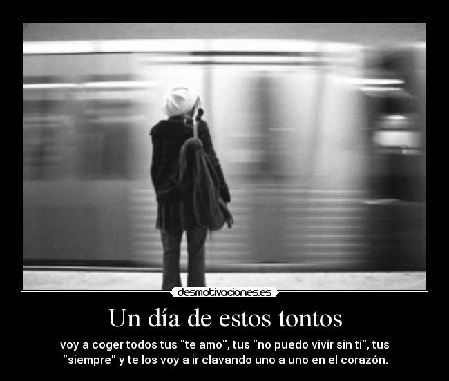 Un día de estos tontos - voy a coger todos tus te amo, tus no puedo vivir sin ti, tus
siempre y te los voy a ir clavando uno a uno en el corazón.