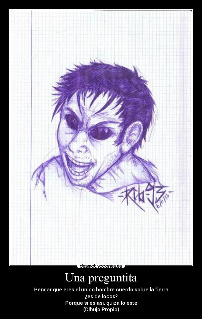 Una preguntita - Pensar que eres el unico hombre cuerdo sobre la tierra
¿es de locos?
Porque si es asi, quiza lo este
(Dibujo Propio)