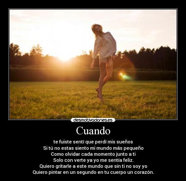 Cuando - te fuiste sentí que perdí mis sueños
Si tú no estas siento mi mundo más pequeño
Como olvidar cada momento junto a ti
Solo con verte ya yo me sentía feliz.
Quiero gritarle a este mundo que sin ti no soy yo
Quiero pintar en un segundo en tu cuerpo un corazón.