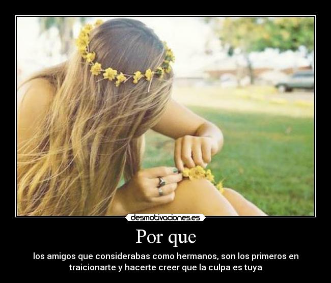 Por que - los amigos que considerabas como hermanos, son los primeros en
traicionarte y hacerte creer que la culpa es tuya