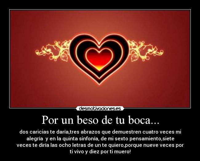 Por un beso de tu boca... - dos caricias te daría,tres abrazos que demuestren cuatro veces mi
alegría y en la quinta sinfonía, de mi sexto pensamiento,siete
veces te diría las ocho letras de un te quiero,porque nueve veces por
ti vivo y diez por ti muero!
