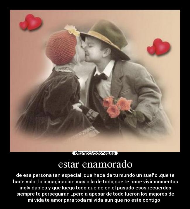 estar enamorado - de esa persona tan especial ,que hace de tu mundo un sueño ,que te
hace volar la inmaginacion mas alla de todo,que te hace vivir momentos
inolvidables y que luego todo que de en el pasado esos recuerdos
siempre te perseguiran ..pero a apesar de todo fueron los mejores de
mi vida te amor para toda mi vida aun que no este contigo ♥