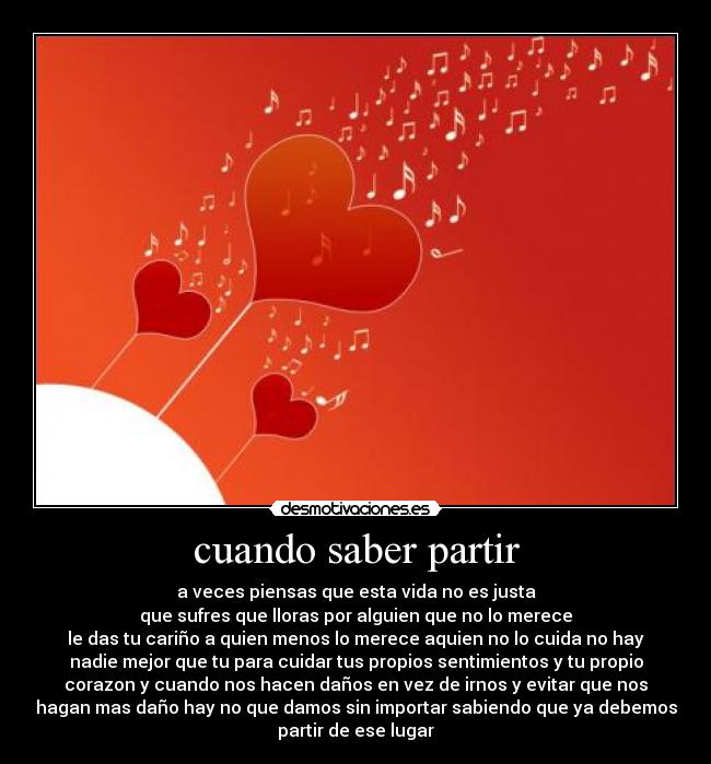 cuando saber partir - a veces piensas que esta vida no es justa
que sufres que lloras por alguien que no lo merece
le das tu cariño a quien menos lo merece aquien no lo cuida no hay
nadie mejor que tu para cuidar tus propios sentimientos y tu propio
corazon y cuando nos hacen daños en vez de irnos y evitar que nos
hagan mas daño hay no que damos sin importar sabiendo que ya debemos
partir de ese lugar