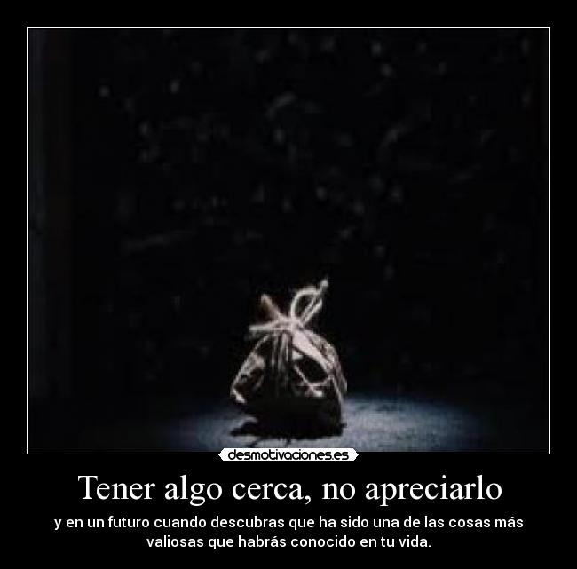 Tener algo cerca, no apreciarlo - y en un futuro cuando descubras que ha sido una de las cosas más
valiosas que habrás conocido en tu vida.