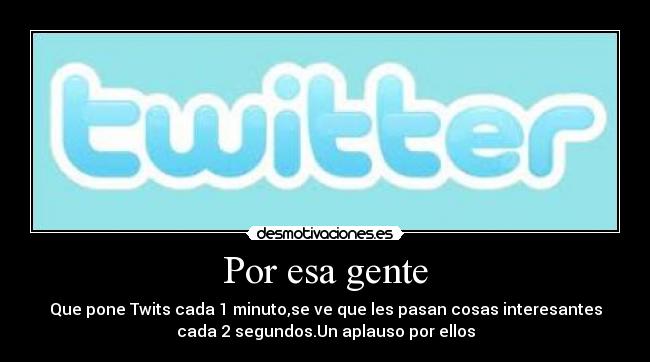 Por esa gente - Que pone Twits cada 1 minuto,se ve que les pasan cosas interesantes
cada 2 segundos.Un aplauso por ellos