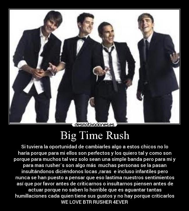 Big Time Rush - Si tuviera la oportunidad de cambiarles algo a estos chicos no lo
haría porque para mi ellos son perfectos y los quiero tal y como son
porque para muchos tal vez solo sean una simple banda pero para mi y
para mas rusher´s son algo más muchas personas se la pasan
insultándonos diciéndonos locas ,raras e incluso infantiles pero
nunca se han puesto a pensar que eso lastima nuestros sentimientos
así que por favor antes de criticarnos o insultarnos piensen antes de
actuar porque no saben lo horrible que es aguantar tantas
humillaciones cada quien tiene sus gustos y no hay porque criticarlos
WE LOVE BTR RUSHER 4EVER
