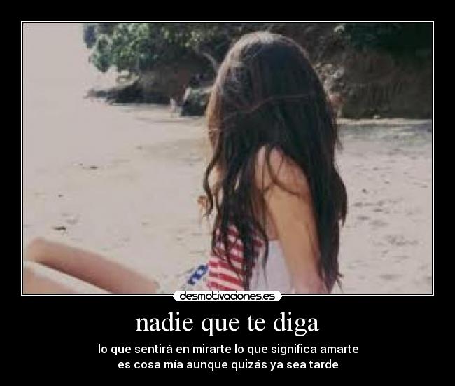 nadie que te diga - lo que sentirá en mirarte lo que significa amarte
es cosa mía aunque quizás ya sea tarde