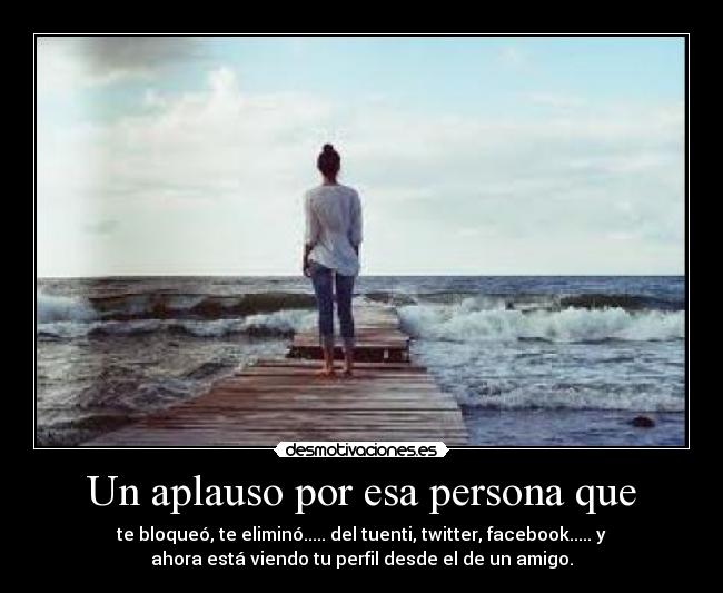 Un aplauso por esa persona que - te bloqueó, te eliminó..... del tuenti, twitter, facebook..... y
ahora está viendo tu perfil desde el de un amigo.