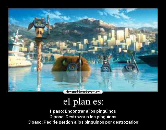 el plan es: - 1 paso: Encontrar a los pinguinos 
2 paso: Destrozar a los pinguinos
3 paso: Pedirle perdon a los pinguinos por destrozarlos