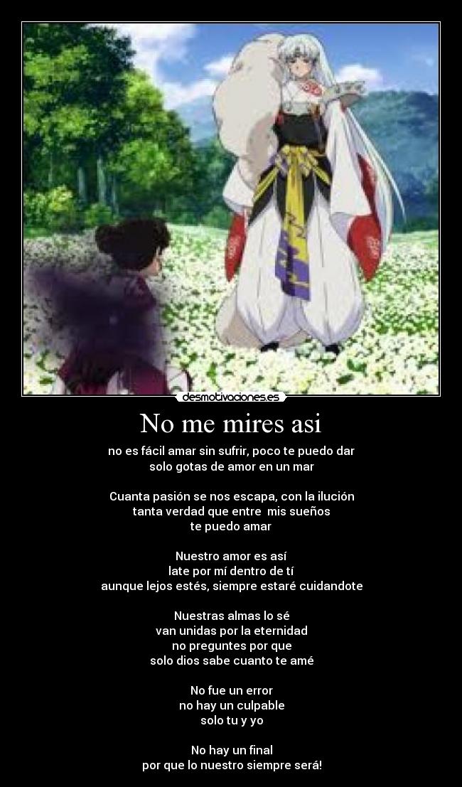 No me mires asi - no es fácil amar sin sufrir, poco te puedo dar
solo gotas de amor en un mar
Cuanta pasión se nos escapa, con la ilución
tanta verdad que entre mis sueños
te puedo amar
Nuestro amor es así
late por mí dentro de tí
aunque lejos estés, siempre estaré cuidandote
Nuestras almas lo sé
van unidas por la eternidad
no preguntes por que
solo dios sabe cuanto te amé
No fue un error
no hay un culpable
solo tu y yo
No hay un final
por que lo nuestro siempre será!