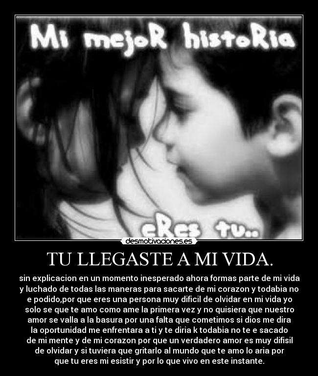 TU LLEGASTE A MI VIDA. - sin explicacion en un momento inesperado ahora formas parte de mi vida
y luchado de todas las maneras para sacarte de mi corazon y todabia no
e podido,por que eres una persona muy dificil de olvidar en mi vida yo
solo se que te amo como ame la primera vez y no quisiera que nuestro
amor se valla a la basura por una falta que cometimos si dios me dira
la oportunidad me enfrentara a ti y te diria k todabia no te e sacado
de mi mente y de mi corazon por que un verdadero amor es muy difisil
de olvidar y si tuviera que gritarlo al mundo que te amo lo aria por
que tu eres mi esistir y por lo que vivo en este instante.