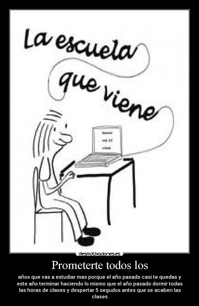 Prometerte todos los - años que vas a estudiar mas porque el año pasado casi te quedas y
este año terminar haciendo lo mismo que el año pasado dormir todas
las horas de clases y despertar 5 segudos antes que se acaben las
clases