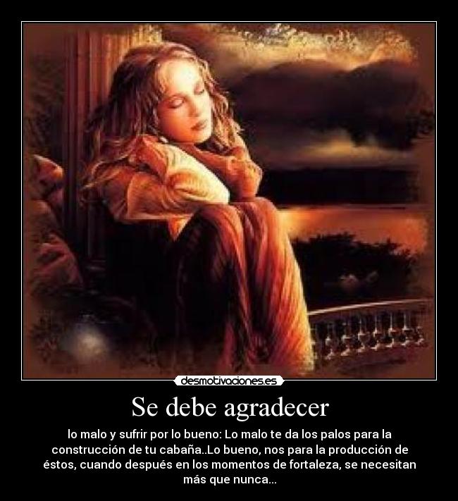 Se debe agradecer - lo malo y sufrir por lo bueno: Lo malo te da los palos para la
construcción de tu cabaña..Lo bueno, nos para la producción de
éstos, cuando después en los momentos de fortaleza, se necesitan
más que nunca...