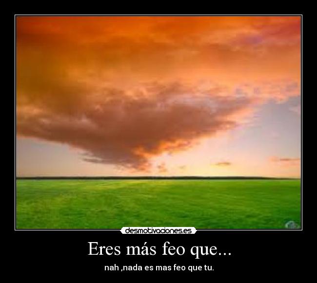 Eres más feo que... - nah ,nada es mas feo que tu.