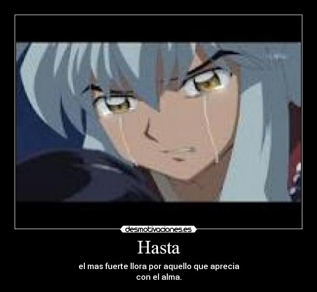 Hasta - el mas fuerte llora por aquello que aprecia
con el alma.