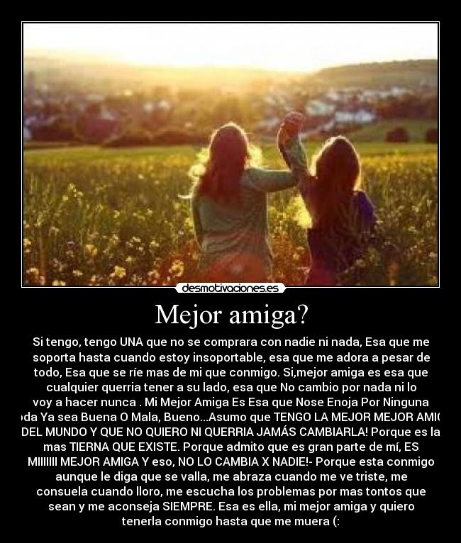 Mejor amiga? - Si tengo, tengo UNA que no se comprara con nadie ni nada, Esa que me
soporta hasta cuando estoy insoportable, esa que me adora a pesar de
todo, Esa que se ríe mas de mi que conmigo. Si,mejor amiga es esa que
cualquier querria tener a su lado, esa que No cambio por nada ni lo
voy a hacer nunca . Mi Mejor Amiga Es Esa que Nose Enoja Por Ninguna
Joda Ya sea Buena O Mala, Bueno...Asumo que TENGO LA MEJOR MEJOR AMIGA
DEL MUNDO Y QUE NO QUIERO NI QUERRIA JAMÁS CAMBIARLA! Porque es la
mas TIERNA QUE EXISTE. Porque admito que es gran parte de mí, ES
MIIIIIII MEJOR AMIGA Y eso, NO LO CAMBIA X NADIE!- Porque esta conmigo
aunque le diga que se valla, me abraza cuando me ve triste, me
consuela cuando lloro, me escucha los problemas por mas tontos que
sean y me aconseja SIEMPRE. Esa es ella, mi mejor amiga y quiero
tenerla conmigo hasta que me muera (: