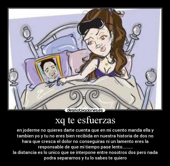 xq te esfuerzas - en joderme no quieres darte cuenta que en mi cuento manda ella y
tambien yo y tu no eres bien recibida en nuestra historia de dos no
hara que cresca el dolor no conseguiras ni un lamento eres la
responsable de que mi tiempo pase lento..........
la distancia es lo unico que se interpone entre nosotros dos pero nada
podra separarnos y tu lo sabes te quiero