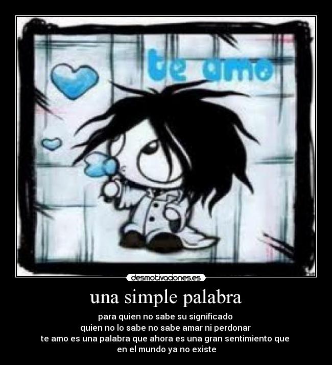 una simple palabra - para quien no sabe su significado
quien no lo sabe no sabe amar ni perdonar
te amo es una palabra que ahora es una gran sentimiento que
en el mundo ya no existe