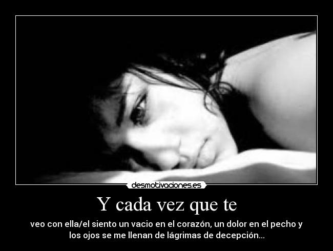 Y cada vez que te - veo con ella/el siento un vacio en el corazón, un dolor en el pecho y
los ojos se me llenan de lágrimas de decepción...