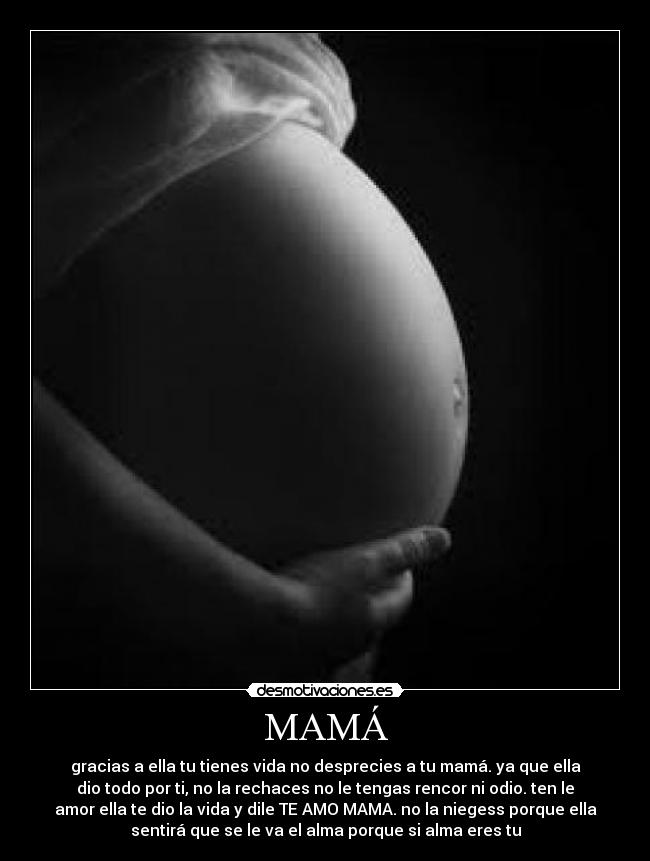 MAMÁ - gracias a ella tu tienes vida no desprecies a tu mamá. ya que ella
dio todo por ti, no la rechaces no le tengas rencor ni odio. ten le
amor ella te dio la vida y dile TE AMO MAMA. no la niegess porque ella
sentirá que se le va el alma porque si alma eres tu