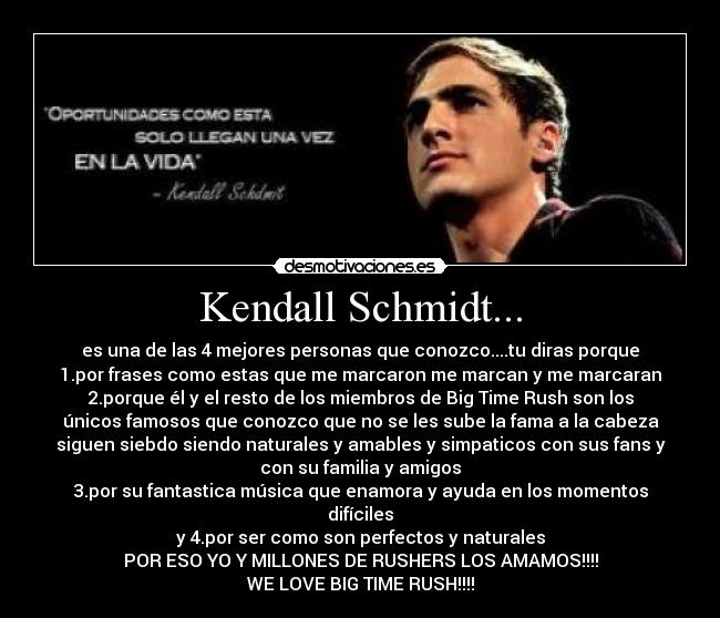 Kendall Schmidt... - es una de las 4 mejores personas que conozco....tu diras porque
1.por frases como estas que me marcaron me marcan y me marcaran
2.porque él y el resto de los miembros de Big Time Rush son los
únicos famosos que conozco que no se les sube la fama a la cabeza
siguen siebdo siendo naturales y amables y simpaticos con sus fans y
con su familia y amigos
3.por su fantastica música que enamora y ayuda en los momentos
difíciles
y 4.por ser como son perfectos y naturales
POR ESO YO Y MILLONES DE RUSHERS LOS AMAMOS!!!!
WE LOVE BIG TIME RUSH!!!!