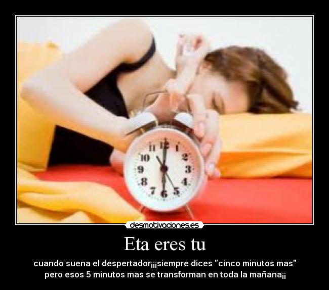 Eta eres tu - cuando suena el despertador¡¡¡siempre dices cinco minutos mas
pero esos 5 minutos mas se transforman en toda la mañana¡¡